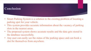 Conclusion
• Smart Parking System is a solution to the existing problem of locating a
parking spot for your vehicle.
• This system provides accurate information about the vacancy of parking
slots in the nearest areas.
• The proposed system shows accurate results and the data gets stored in
the database successfully.
• Any user can easily see the status of the parking space and can book a
slot for themselves from anywhere.
 