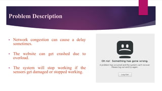 • Network congestion can cause a delay
sometimes.
• The website can get crashed due to
overload.
• The system will stop working if the
sensors get damaged or stopped working.
Problem Description
 