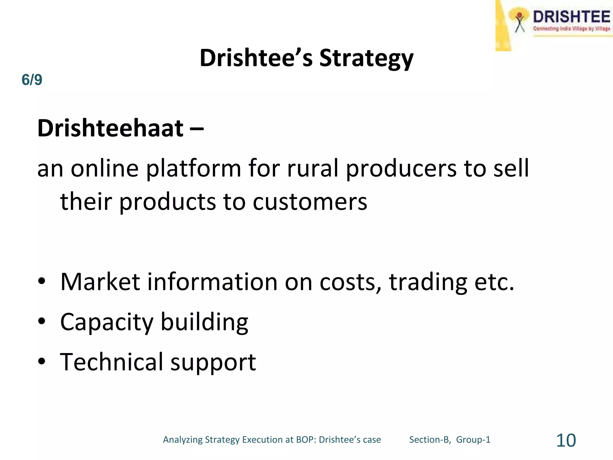Drishteehaat – an online platform for rural producers to sell their products to customers Market information on costs, trading etc. Capacity building Technical support Drishtee’s Strategy 6/9 Analyzing Strategy Execution at BOP: Drishtee’s case  Section-B,  Group-1 