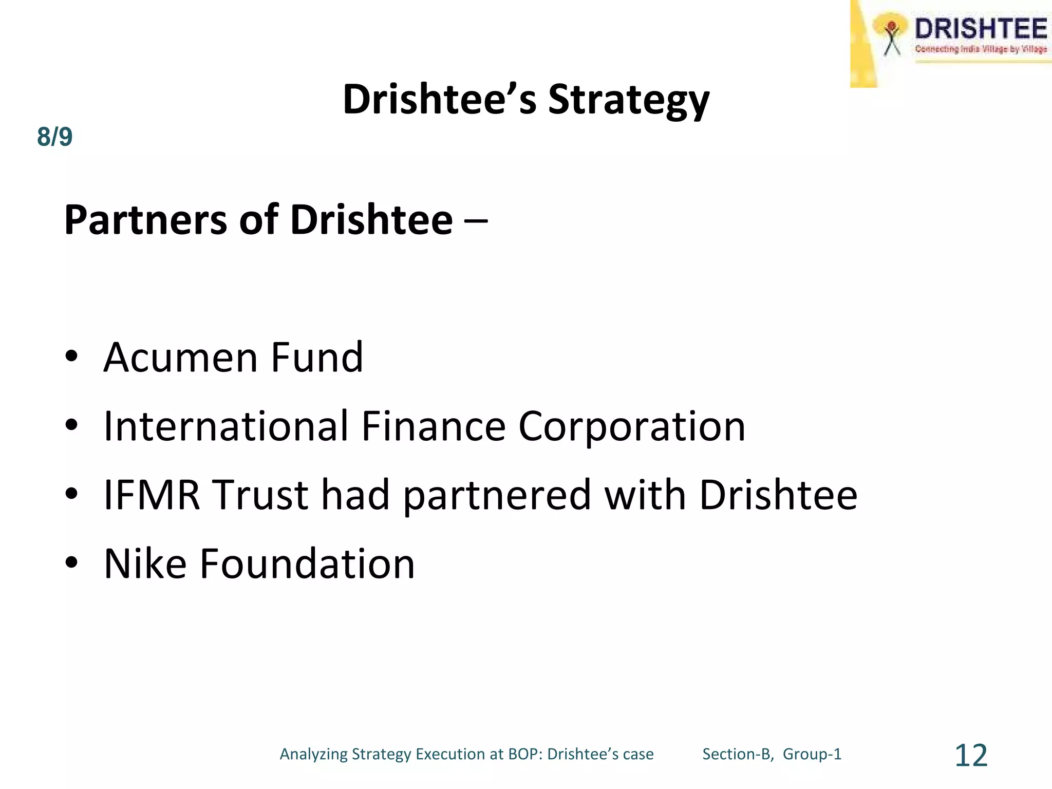 Partners of Drishtee  – Acumen Fund International Finance Corporation  IFMR Trust had partnered with Drishtee  Nike Foundation  Drishtee’s Strategy 8/9 Analyzing Strategy Execution at BOP: Drishtee’s case  Section-B,  Group-1 