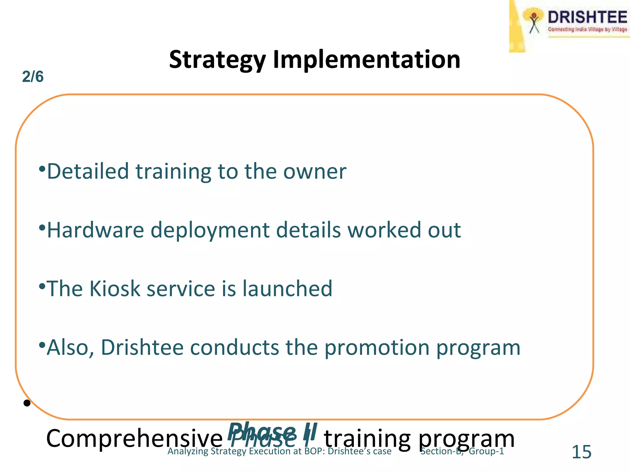 Drishtee Kiosks – Setting up a Kiosk, Rural entrepreneurship Services Offered through the Kiosks Revenue Generation/Cash Flow Setting up a kiosk  – a comprehensive location/village survey After selecting the owner goes through a Comprehensive  Phase I  training program Strategy Implementation Drishtee reserves the right to reject the owner, the owner also has a choice to withdraw. Once Phase I is completed the owner has an understanding of the business and Drishtee would have gained confidence in the owner. Details of the loan required to setup the kiosk and the Kiosk owner agreement are worked out. Detailed training to the owner Hardware deployment details worked out The Kiosk service is launched Also, Drishtee conducts the promotion program Phase II  2/6 Analyzing Strategy Execution at BOP: Drishtee’s case  Section-B,  Group-1 