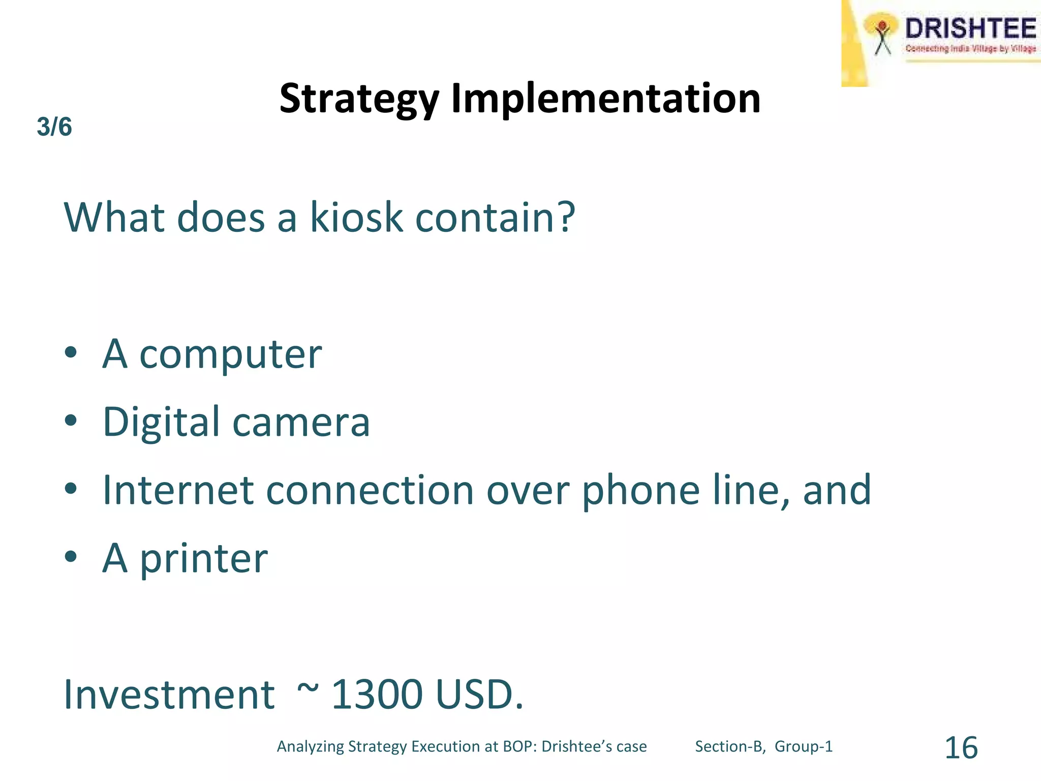 What does a kiosk contain? A computer Digital camera Internet connection over phone line, and A printer Investment  ~ 1300 USD. Strategy Implementation 3/6 Analyzing Strategy Execution at BOP: Drishtee’s case  Section-B,  Group-1 