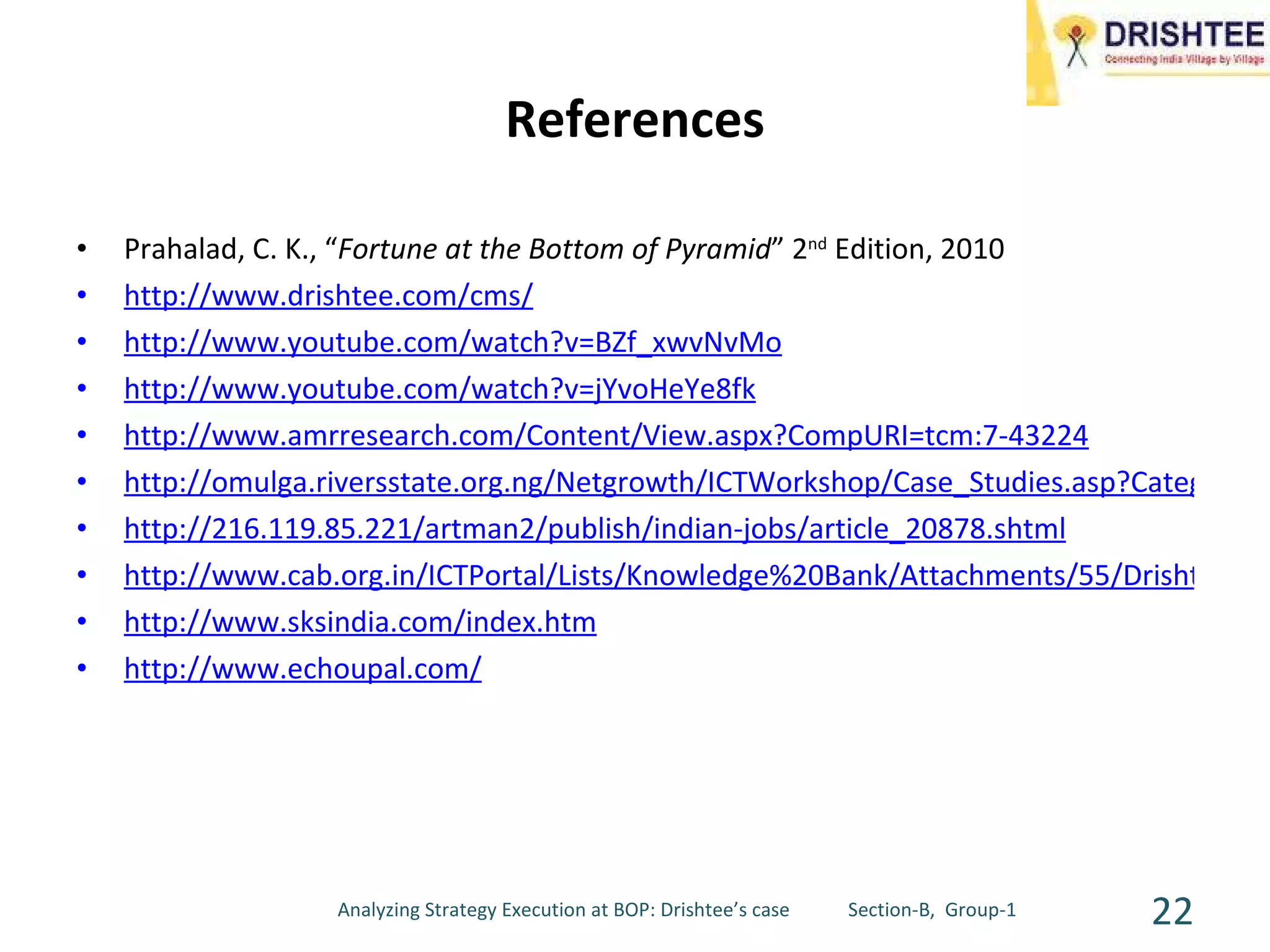 References Prahalad, C. K., “ Fortune at the Bottom of Pyramid ” 2 nd  Edition, 2010 http://www.drishtee.com/cms/   http://www.youtube.com/watch?v=BZf_xwvNvMo http://www.youtube.com/watch?v=jYvoHeYe8fk http://www.amrresearch.com/Content/View.aspx?CompURI=tcm:7-43224   http://omulga.riversstate.org.ng/Netgrowth/ICTWorkshop/Case_Studies.asp?CategoryID=612&Case_StudiesID=2109249522&PartnerLong=OpenCityPortal&Language=English http://216.119.85.221/artman2/publish/indian-jobs/article_20878.shtml http://www.cab.org.in/ICTPortal/Lists/Knowledge%20Bank/Attachments/55/Drishtee%202006_23_12_2007.pdf http://www.sksindia.com/index.htm http://www.echoupal.com/ Analyzing Strategy Execution at BOP: Drishtee’s case  Section-B,  Group-1 