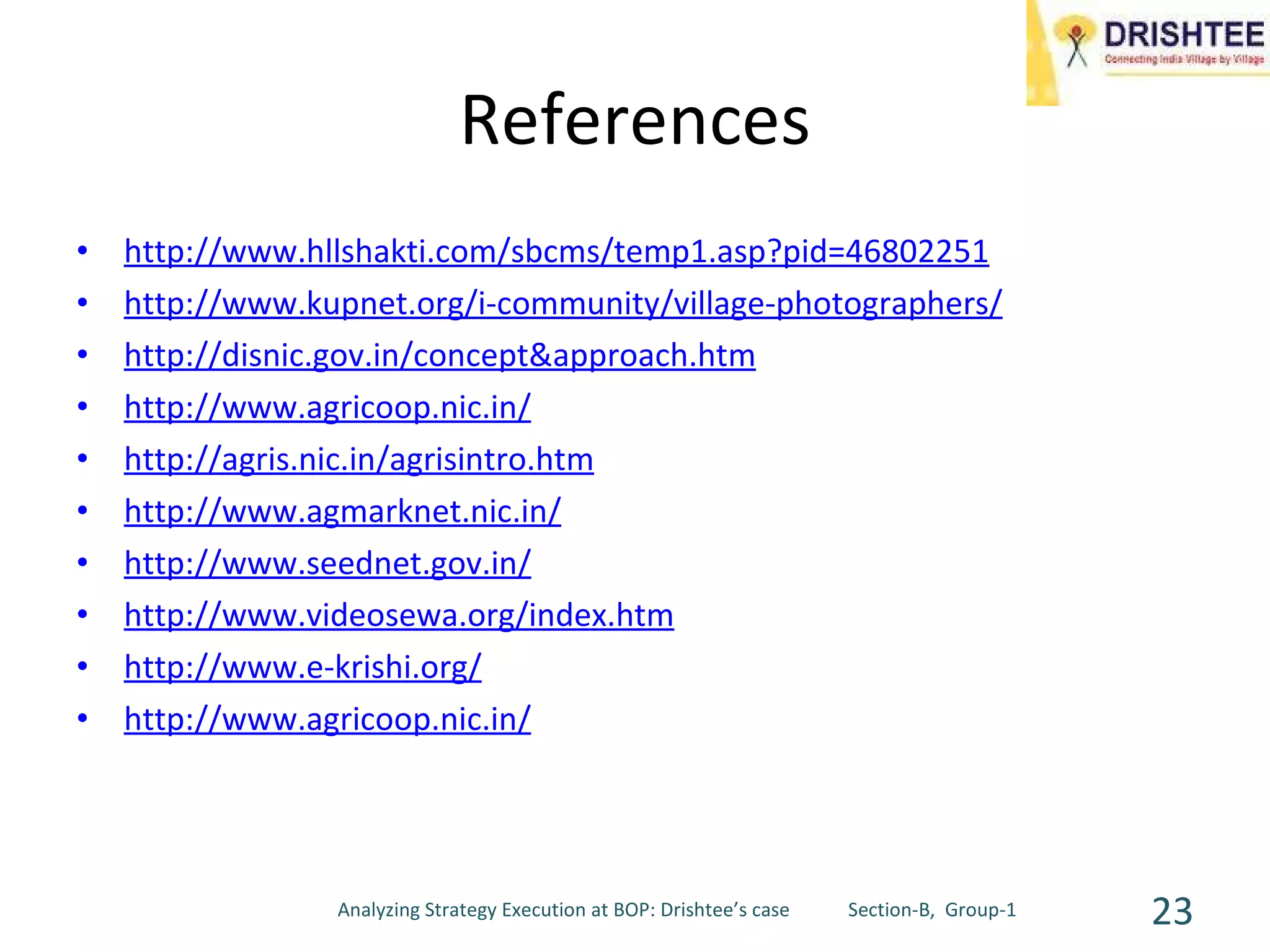 References http://www.hllshakti.com/sbcms/temp1.asp?pid=46802251 http://www.kupnet.org/i-community/village-photographers/ http://disnic.gov.in/concept&approach.htm http://www.agricoop.nic.in/ http://agris.nic.in/agrisintro.htm http://www.agmarknet.nic.in/ http://www.seednet.gov.in/ http://www.videosewa.org/index.htm http://www.e-krishi.org/ http://www.agricoop.nic.in/ Analyzing Strategy Execution at BOP: Drishtee’s case  Section-B,  Group-1 