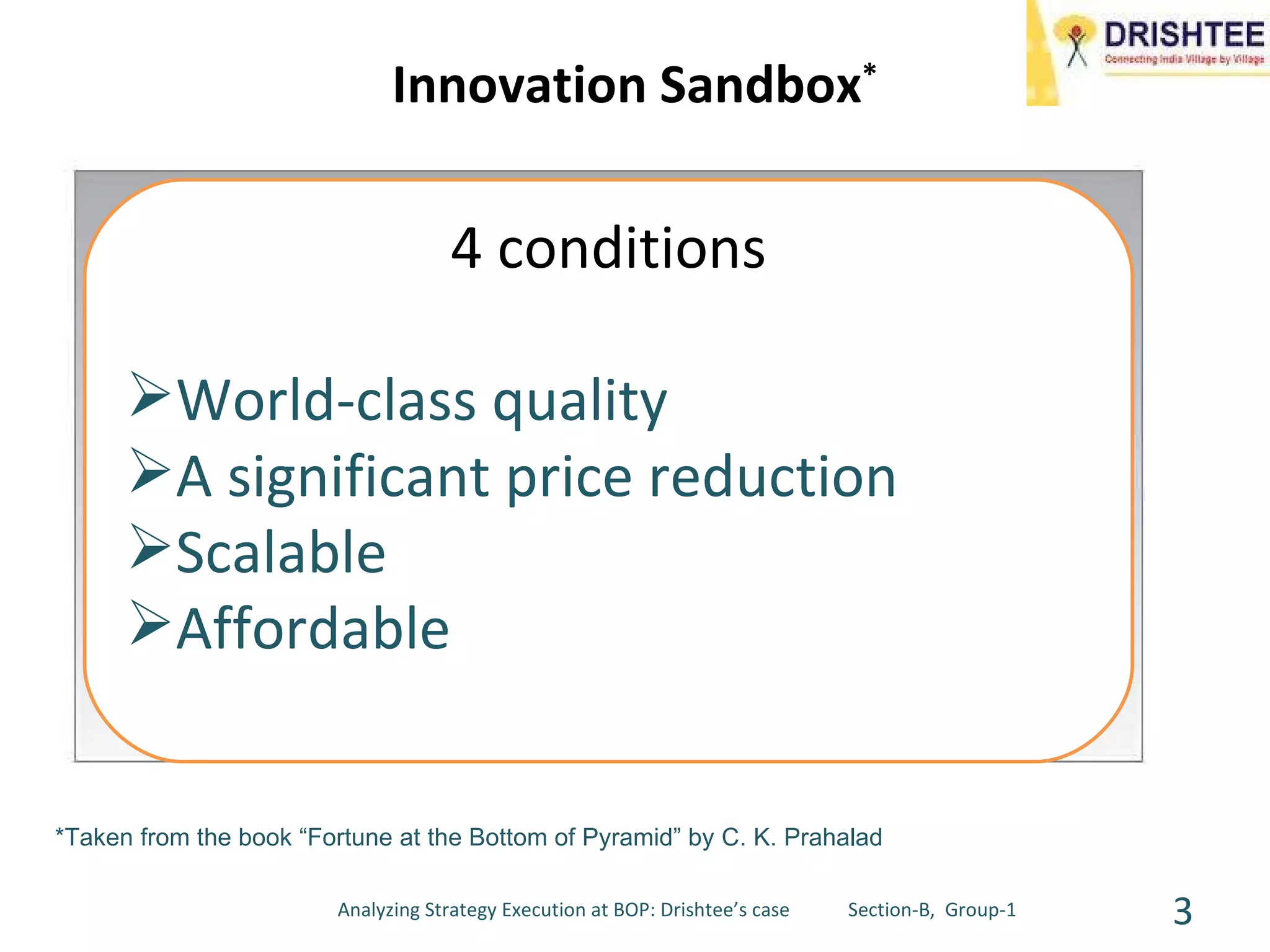 Innovation Sandbox * *Taken from the book “Fortune at the Bottom of Pyramid” by C. K. Prahalad 4 conditions World-class quality A significant price reduction Scalable Affordable Analyzing Strategy Execution at BOP: Drishtee’s case  Section-B,  Group-1 