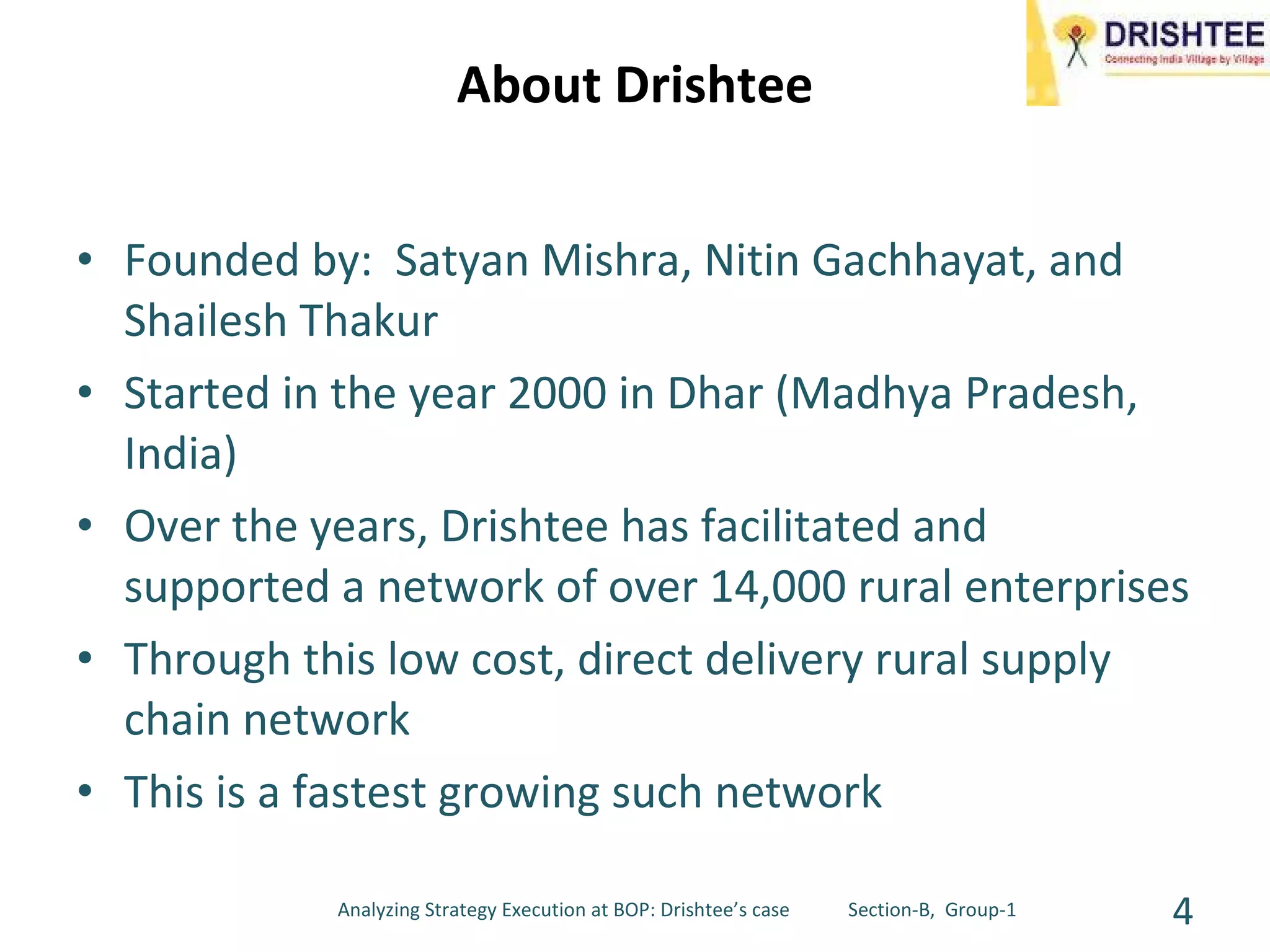 About Drishtee Founded by:  Satyan Mishra, Nitin Gachhayat, and Shailesh Thakur Started in the year 2000 in Dhar (Madhya Pradesh, India) Over the years, Drishtee has facilitated and supported a network of over 14,000 rural enterprises Through this low cost, direct delivery rural supply chain network This is a fastest growing such network Analyzing Strategy Execution at BOP: Drishtee’s case  Section-B,  Group-1 