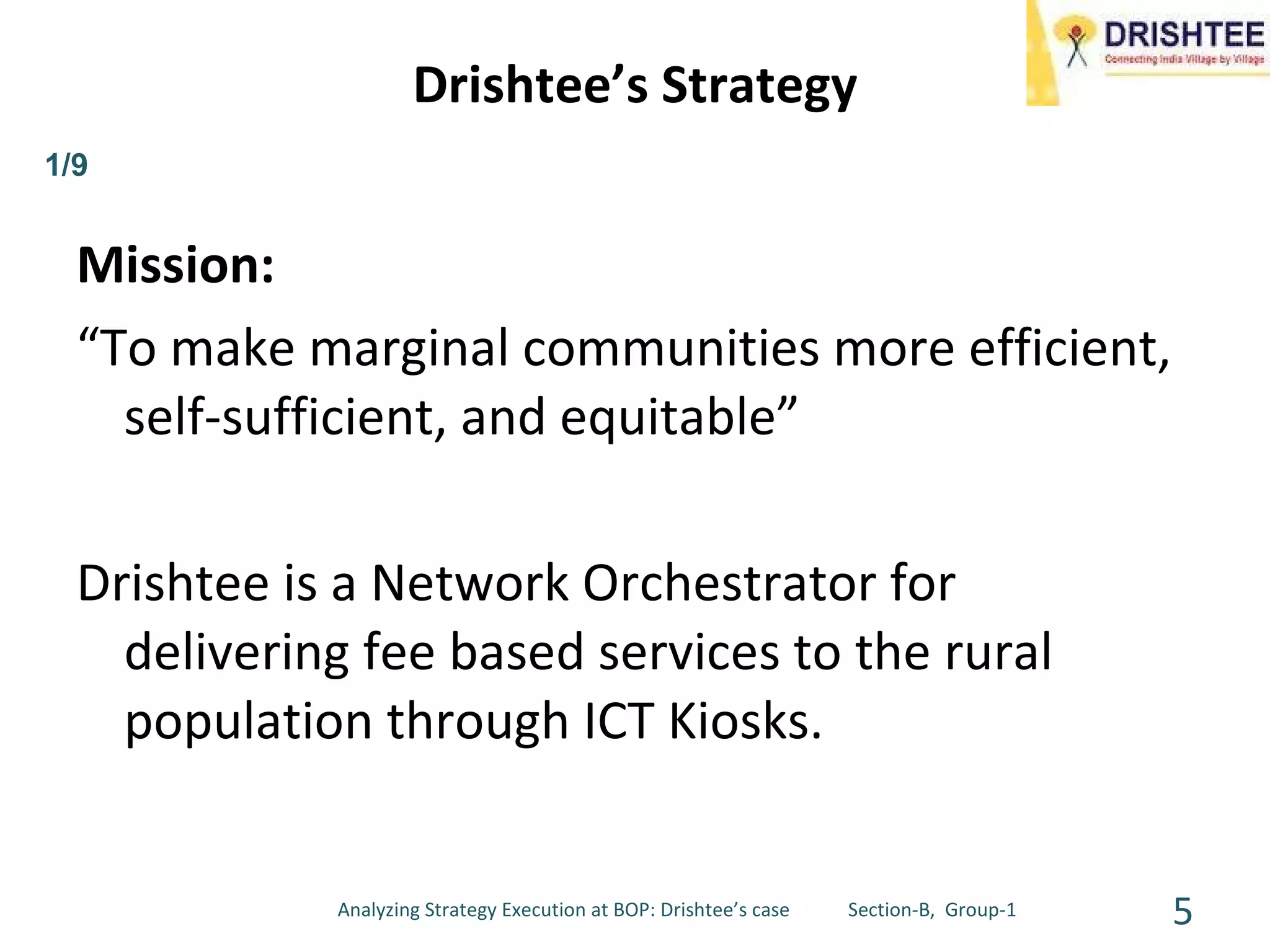 Drishtee’s Strategy Mission: “ To make marginal communities more efficient, self-sufficient, and equitable” Drishtee is a Network Orchestrator for delivering fee based services to the rural population through ICT Kiosks. Analyzing Strategy Execution at BOP: Drishtee’s case  Section-B,  Group-1 1/9 
