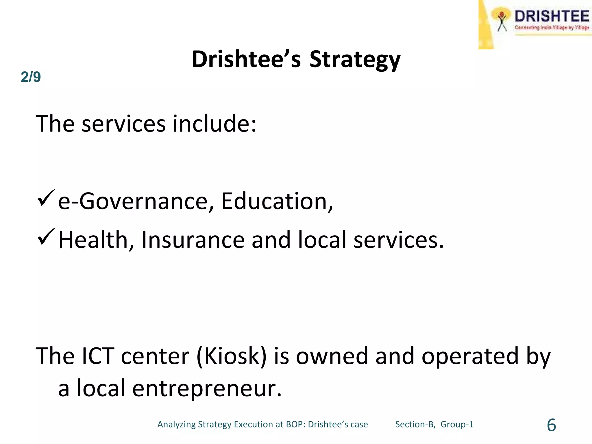 Drishtee’s   Strategy The services include: e-Governance, Education,  Health, Insurance and local services.  The ICT center (Kiosk) is owned and operated by a local entrepreneur. Analyzing Strategy Execution at BOP: Drishtee’s case  Section-B,  Group-1 2/9 