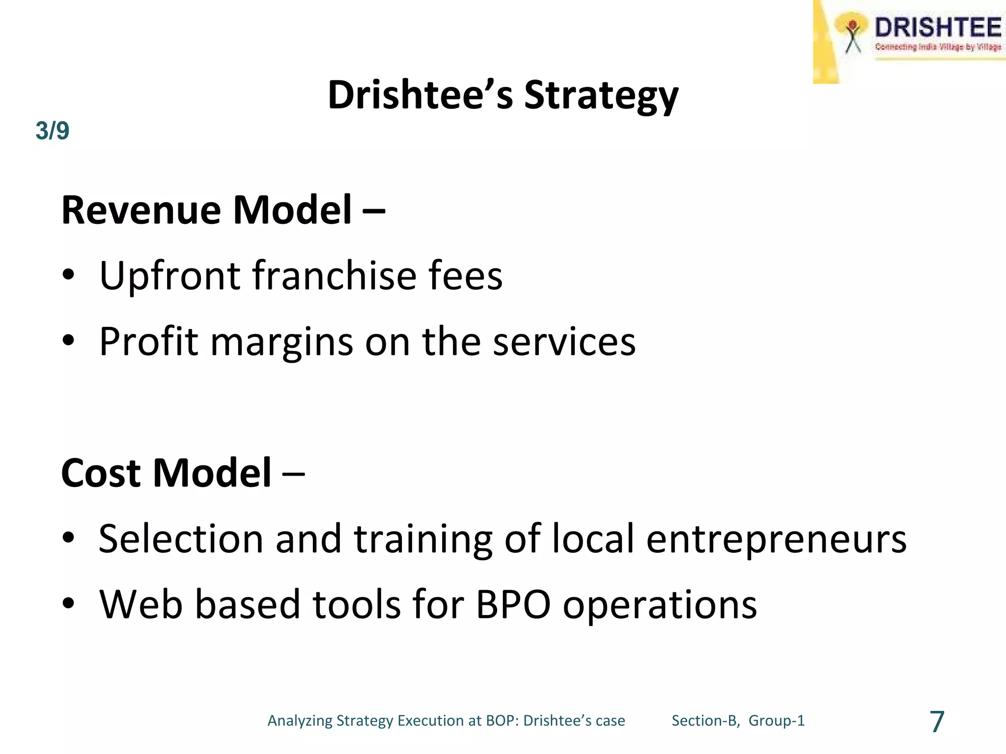 Drishtee’s Strategy Revenue Model – Upfront franchise fees Profit margins on the services Cost Model  –  Selection and training of local entrepreneurs  Web based tools for BPO operations Analyzing Strategy Execution at BOP: Drishtee’s case  Section-B,  Group-1 3/9 