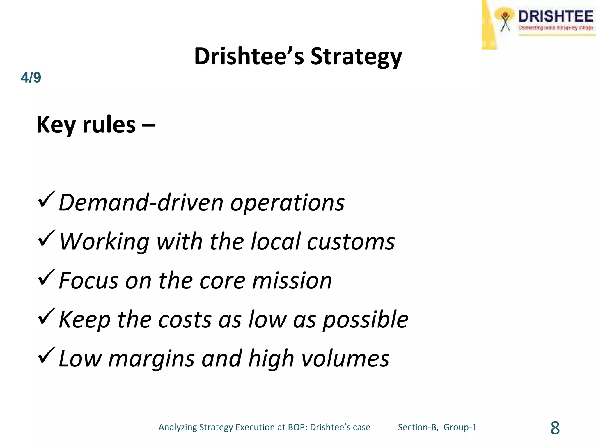 Drishtee’s Strategy Key rules – Demand-driven operations Working with the local customs Focus on the core mission Keep the costs as low as possible Low margins and high volumes Analyzing Strategy Execution at BOP: Drishtee’s case  Section-B,  Group-1 4/9 