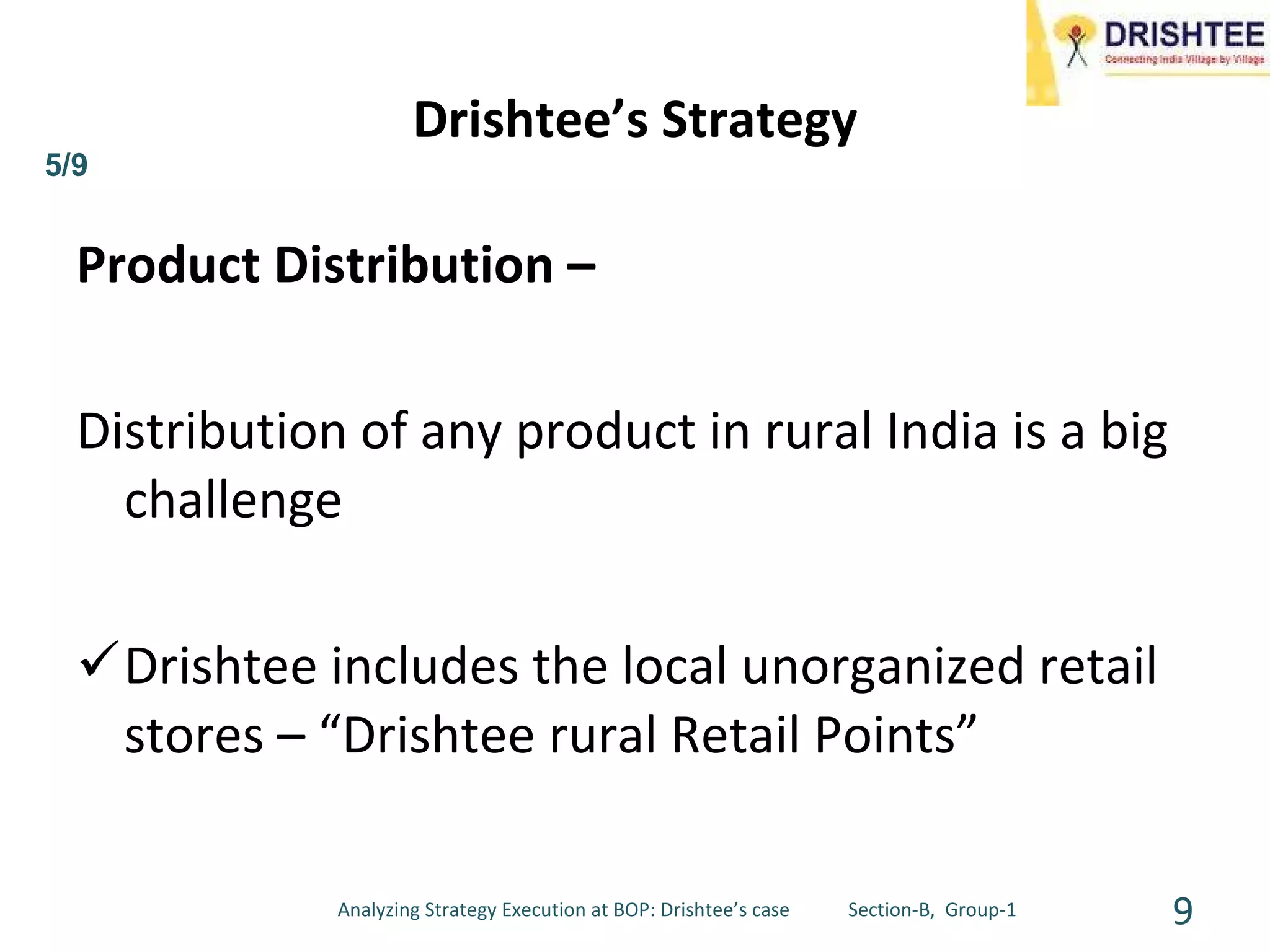 Product Distribution – Distribution of any product in rural India is a big challenge Drishtee includes the local unorganized retail stores – “Drishtee rural Retail Points” Drishtee’s Strategy 5/9 Analyzing Strategy Execution at BOP: Drishtee’s case  Section-B,  Group-1 