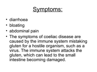 Symptoms:   diarrhoea  bloating  abdominal pain  The symptoms of coeliac disease are caused by the immune system mistaking gluten for a hostile organism, such as a virus. The immune system attacks the gluten, which can lead to the small intestine becoming damaged.  