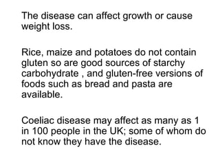 The disease can affect growth or cause weight loss.  Rice, maize and potatoes do not contain gluten so are good sources of starchy carbohydrate , and gluten-free versions of foods such as bread and pasta are available.  Coeliac disease may affect as many as 1 in 100 people in the UK; some of whom do not know they have the disease. 