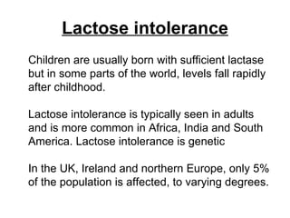 Lactose intolerance Children are usually born with sufficient lactase but in some parts of the world, levels fall rapidly after childhood.  Lactose intolerance is typically seen in adults and is more common in Africa, India and South America. Lactose intolerance is genetic  In the UK, Ireland and northern Europe, only 5% of the population is affected, to varying degrees.  