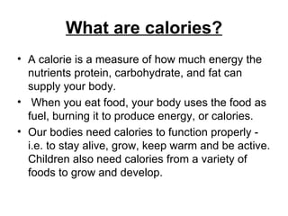 What are calories? A calorie is a measure of how much energy the nutrients protein, carbohydrate, and fat can supply your body. When you eat food, your body uses the food as fuel, burning it to produce energy, or calories.  Our bodies need calories to function properly - i.e. to stay alive, grow, keep warm and be active. Children also need calories from a variety of foods to grow and develop. 