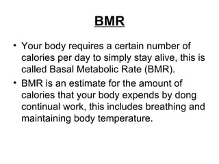 BMR Your body requires a certain number of calories per day to simply stay alive, this is called Basal Metabolic Rate (BMR).  BMR is an estimate for the amount of calories that your body expends by dong continual work, this includes breathing and maintaining body temperature.  