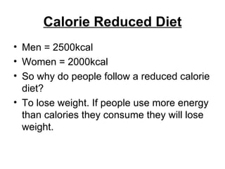 Calorie Reduced Diet Men = 2500kcal Women = 2000kcal So why do people follow a reduced calorie diet? To lose weight. If people use more energy than calories they consume they will lose weight.  