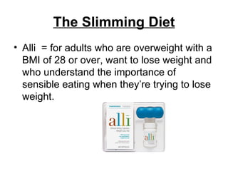 The Slimming Diet Alli  = for adults who are overweight with a BMI of 28 or over, want to lose weight and who understand the importance of sensible eating when they’re trying to lose weight.  