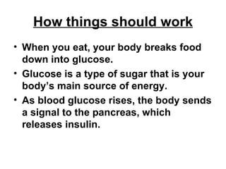 How things should work When you eat, your body breaks food down into glucose.  Glucose is a type of sugar that is your body’s main source of energy. As blood glucose rises, the body sends a signal to the pancreas, which releases insulin. 