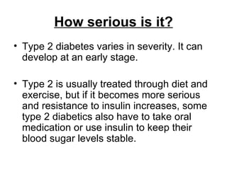 How serious is it? Type 2 diabetes varies in severity. It can develop at an early stage.  Type 2 is usually treated through diet and exercise, but if it becomes more serious and resistance to insulin increases, some type 2 diabetics also have to take oral medication or use insulin to keep their blood sugar levels stable.  