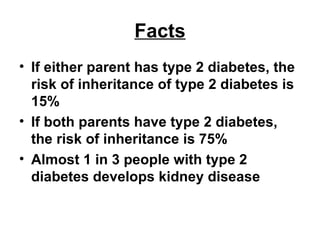 Facts If either parent has type 2 diabetes, the risk of inheritance of type 2 diabetes is 15% If both parents have type 2 diabetes, the risk of inheritance is 75%  Almost 1 in 3 people with type 2 diabetes develops kidney disease 
