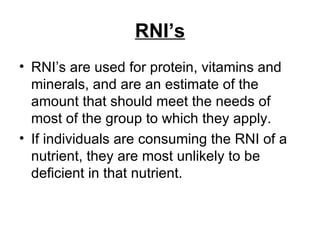 RNI’s RNI’s are used for protein, vitamins and minerals, and are an estimate of the amount that should meet the needs of most of the group to which they apply.  If individuals are consuming the RNI of a nutrient, they are most unlikely to be deficient in that nutrient. 