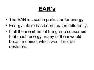 EAR’s The EAR is used in particular for energy. Energy intake has been treated differently. If all the members of the group consumed that much energy, many of them would become obese, which would not be desirable. 