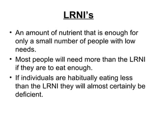 LRNI’s An amount of nutrient that is enough for only a small number of people with low needs. Most people will need more than the LRNI if they are to eat enough. If individuals are habitually eating less than the LRNI they will almost certainly be deficient. 