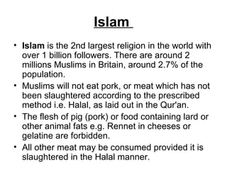 Islam  Islam  is the 2nd largest religion in the world with over 1 billion followers. There are around 2 millions Muslims in Britain, around 2.7% of the population.  Muslims will not eat pork, or meat which has not been slaughtered according to the prescribed method i.e. Halal, as laid out in the Qur'an.  The flesh of pig (pork) or food containing lard or other animal fats e.g. Rennet in cheeses or gelatine are forbidden.  All other meat may be consumed provided it is slaughtered in the Halal manner. 