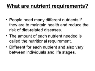 What are nutrient requirements? People need many different nutrients if they are to maintain health and reduce the risk of diet-related diseases.  The amount of each nutrient needed is called the nutritional requirement.  Different for each nutrient and also vary between individuals and life stages. 
