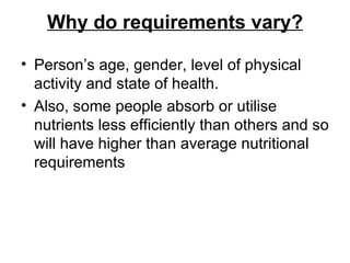 Why do requirements vary? Person’s age, gender, level of physical activity and state of health.  Also, some people absorb or utilise nutrients less efficiently than others and so will have higher than average nutritional requirements 