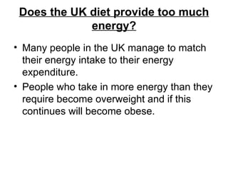 Does the UK diet provide too much energy? Many people in the UK manage to match their energy intake to their energy expenditure.  People who take in more energy than they require become overweight and if this continues will become obese.  