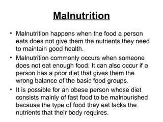 Malnutrition Malnutrition happens when the food a person eats does not give them the nutrients they need to maintain good health. Malnutrition commonly occurs when someone does not eat enough food. It can also occur if a person has a poor diet that gives them the wrong balance of the basic food groups. It is possible for an obese person whose diet consists mainly of fast food to be malnourished because the type of food they eat lacks the nutrients that their body requires. 