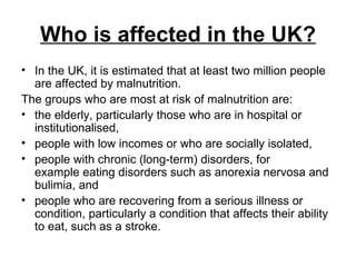 Who is affected in the UK? In the UK, it is estimated that at least two million people are affected by malnutrition. The groups who are most at risk of malnutrition are: the elderly, particularly those who are in hospital or institutionalised,  people with low incomes or who are socially isolated,  people with chronic (long-term) disorders, for example eating disorders such as anorexia nervosa and bulimia, and  people who are recovering from a serious illness or condition, particularly a condition that affects their ability to eat, such as a stroke.  