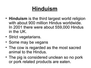 Hinduism   Hinduism  is the third largest world religion with about 900 million Hindus worldwide. In 2001 there were about 559,000 Hindus in the UK. Strict vegetarians.  Some may be vegans  The cow is regarded as the most sacred animal to the Hindus.  The pig is considered unclean so no pork or pork related products are eaten.  
