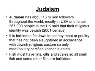 Judaism Judaism  has about 13 million followers throughout the world, mostly in USA and Israel. 267,000 people in the UK said that their religious identity was Jewish (2001 census).  It is forbidden for Jews to eat any meat or poultry that has not been slaughtered in accordance with Jewish religious custom so only meat/poultry certified kosher is eaten.  Fish must have fins, gills and scales so all shell fish and some other fish are forbidden.  
