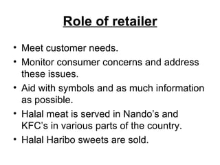 Role of retailer Meet customer needs. Monitor consumer concerns and address these issues. Aid with symbols and as much information as possible. Halal meat is served in Nando’s and KFC’s in various parts of the country. Halal Haribo sweets are sold. 