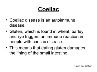 Coeliac Coeliac disease is an autoimmune disease.  Gluten, which is found in wheat, barley and rye triggers an immune reaction in people with coeliac disease.  This means that eating gluten damages the lining of the small intestine.  Hand out leaflet 