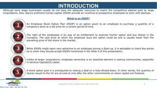 INTRODUCTION
Copyright © 2016 CrawlSpring All Rights Reserved. 3Crawlspring
Share your idea, we will do the
Although early stage businesses usually do not have the adequate resources to match the competitive salaries paid by large
corporations, they require proficient human capital. ESOPs provide an incentive to prospective employees to work with startups.
What is an ESOP?
An Employee Stock Option Plan (ESOP) is an option given to an employee to purchase a quantity of a
company’s stock at a set price for a certain period of time.
The right of the employees is by way of an entitlement to exercise his/her option and buy shares in the
Company. The said price at which the employee buys the option could be and is usually lower than the
prevailing price of the share in the market.
While ESOPs might seem very attractive to an employee joining a Start-up, it is advisable to check few points
as to when they should accept ESOPs mentioned in the Slide 5 of this presentation.
Unlike at larger corporations, employee ownership is an essential element in startup communities, especially
in Venture Capital(VC) deals.
A stock option pool is a prerequisite to closing a deal on a fully-diluted-basis. In other words, the quantity of
shares issued to the VC are arrived at only after the other commitments on share capital are finalized.
1
2
3
5
4
 