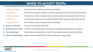 WHEN TO ACCEPT ESOPs
Copyright © 2016 CrawlSpring All Rights Reserved. 5Crawlspring
Share your idea, we will do the
1. First understand the terms mentioned in the option:
•Number of Shares : The total number of options granted to an employee
•Strike Price : The price the employee must pay to purchase each share at the time exercising the option
•Vesting period : The period over when the options become wholly owned and exercisable by the employee
•Cliff Period : In this period vesting accrues, but the total effect of this vesting is realized after the cliff
•Expiration Date : The last date on which the options may be exercised
2. Scope of a startup: To check on the viability of the idea
3. Uniqueness of its idea: To check if the Business Idea of the Startup is validated and solves genuine problems.
4. Tax implications : These options are considered as a part of an employee’s perks and taxed accordingly
5. Terms of employment : Read the terms carefully. When in doubt, clarify from a legal expert
 
