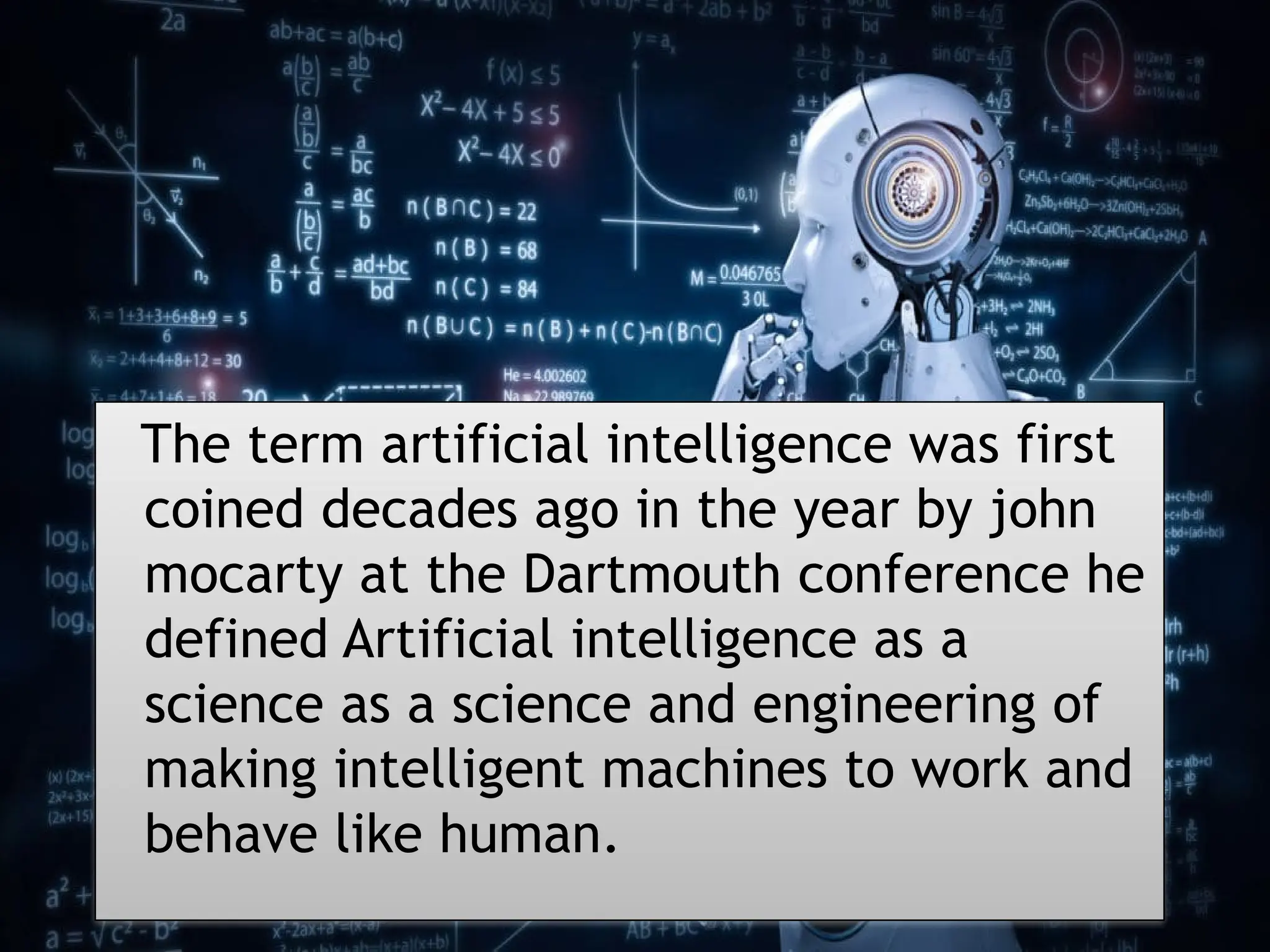 11/22/2024 3
The term artificial intelligence was first
coined decades ago in the year by john
mocarty at the Dartmouth conference he
defined Artificial intelligence as a
science as a science and engineering of
making intelligent machines to work and
behave like human.