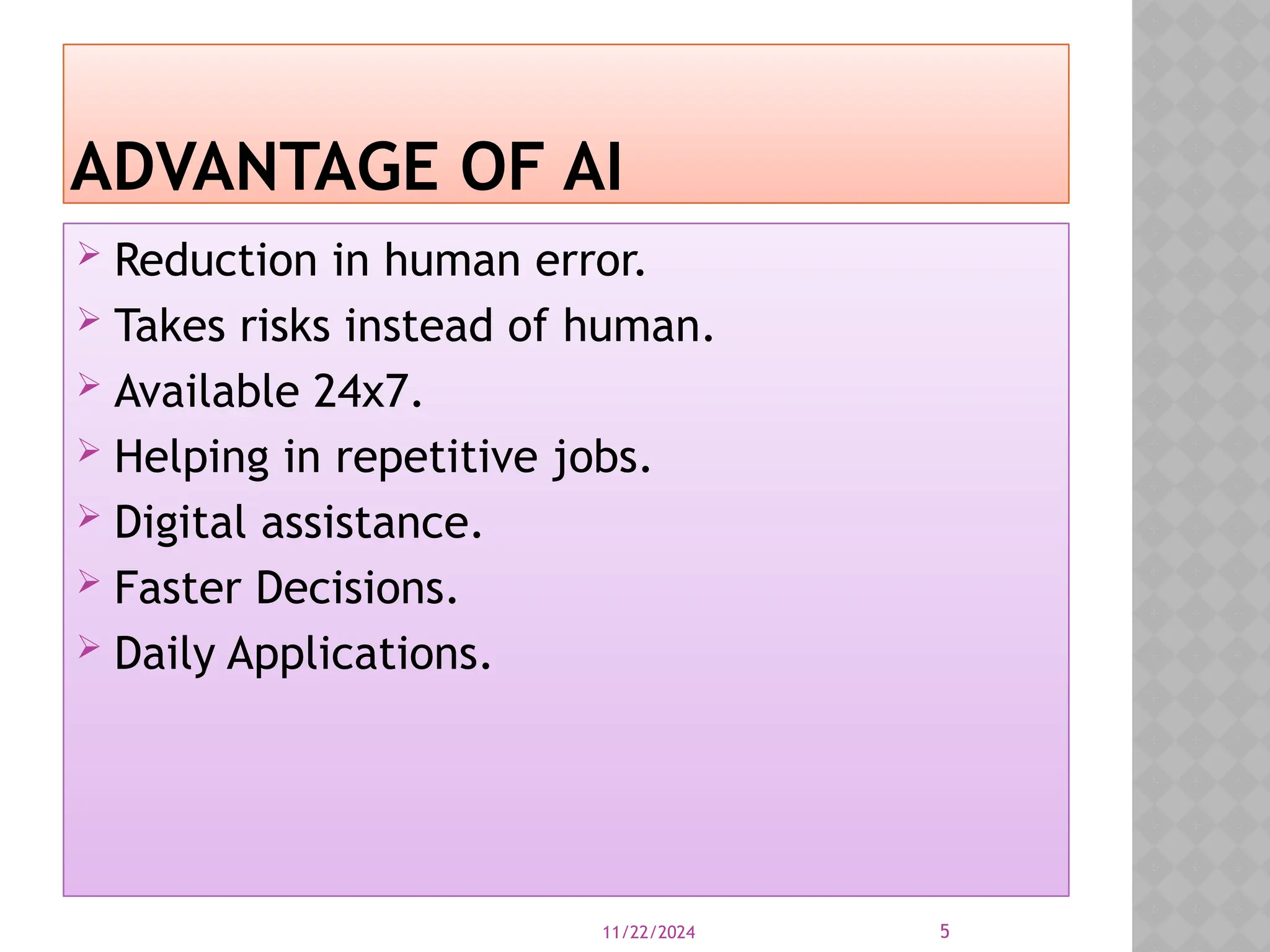 11/22/2024 5
ADVANTAGE OF AI
Reduction in human error.
Takes risks instead of human.
Available 24x7.
Helping in repetitive jobs.
Digital assistance.
Faster Decisions.
Daily Applications.