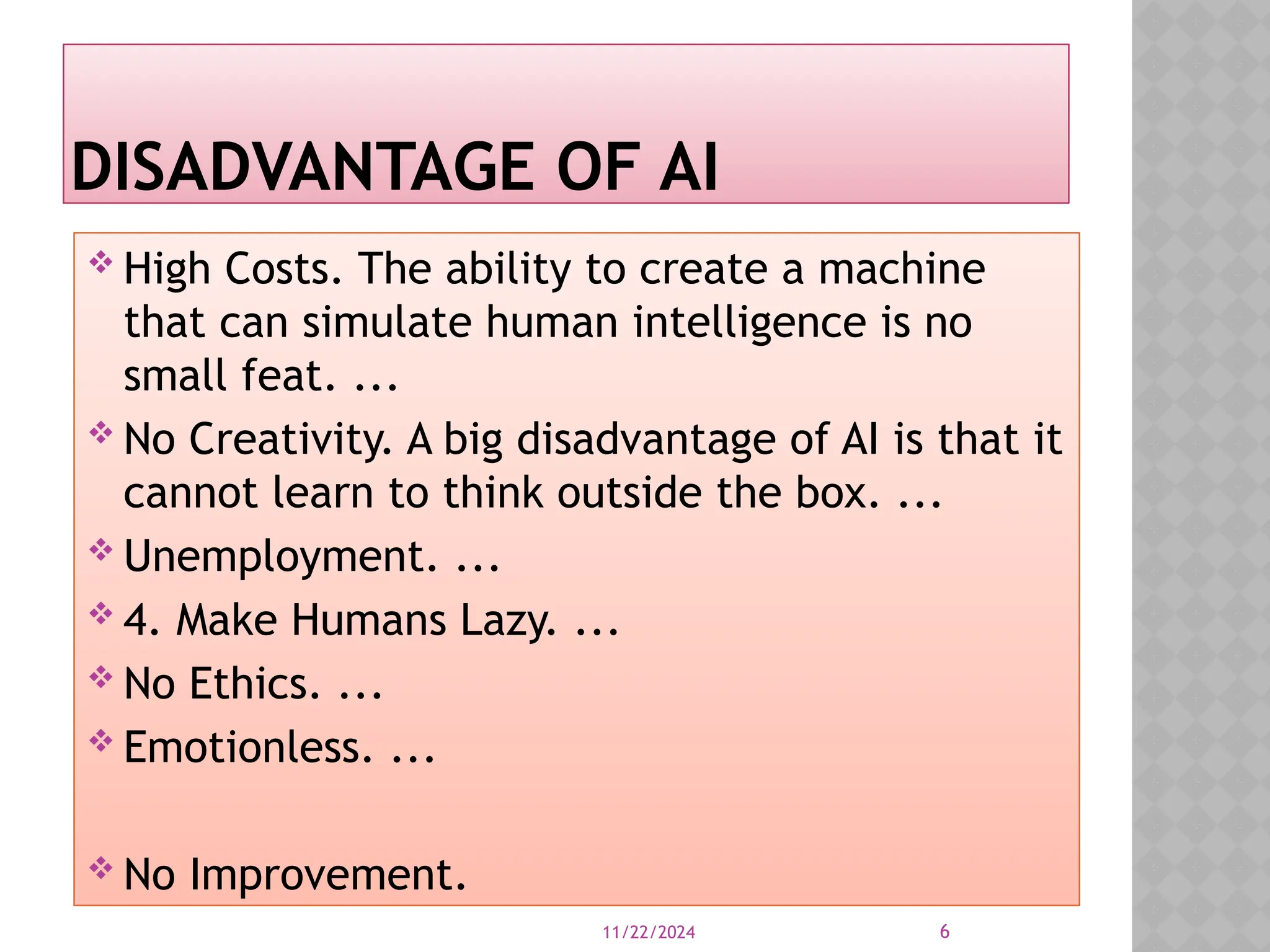 11/22/2024 6
High Costs. The ability to create a machine
that can simulate human intelligence is no
small feat. ...
No Creativity. A big disadvantage of AI is that it
cannot learn to think outside the box. ...
Unemployment. ...
4. Make Humans Lazy. ...
No Ethics. ...
Emotionless. ...
No Improvement.
DISADVANTAGE OF AI