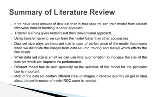 ⮚ If we have large amount of data set then in that case we can train model from scratch
otherwise transfer learning is better approach.
⮚ Transfer learning gives better result than conventional approach.
⮚ Using transfer learning we can train the model faster than other approaches.
⮚ Data set size plays an important role in case of performance of the model that means
when we distribute the images from data set into training and testing which effects the
final result.
⮚ When data set size is small we can use data augmentation to increase the size of the
data set which can improve the performance.
⮚ Different model has its own speciality so the selection of the model for the particular
task is important.
⮚ Most of the data set contain different class of images in variable quantity so get an idea
about the performance of model ROC curve is needed.
Summary of Literature Review
 