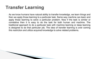 � As we know humans have natural ability to transfer knowledge, we learn things and
then we apply those learning to a particular task. Same way machine can learn and
apply those learning to solve a particular problem. Now if the task is similar or
correlative then it is easy to do the task for both human and machine. The
traditional approach to do a particular task with machine learning or deep learning
is designed to do that particular job. The idea of transfer learning is over coming
this restriction and utilize acquired knowledge to solve related problems.
Transfer Learning
 