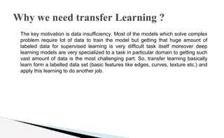 � The key motivation is data insufficiency. Most of the models which solve complex
problem require lot of data to train the model but getting that huge amount of
labeled data for supervised learning is very difficult task itself moreover deep
learning models are very specialized to a task in particular domain to getting such
vast amount of data is the most challenging part. So, transfer learning basically
learn form a labelled data set (basic features like edges, curves, texture etc.) and
apply this learning to do another job.
Why we need transfer Learning ?
 