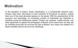 In the discipline of botany, flower classification is a fundamental research topic.
Flowers have been discovered to have hundreds of thousands of species, making
them one of the most abundant species on the planet. With the advancement of the
economy and technology, an increasing number of individuals are interested in
travelling during the blossoming season. People use cameras, mobile phones, and
other equipment to capture the photograph of flowers at the same time, but they will
be confused since they do not know the type of flowers. As a result, the creation of a
flower classifier will be a lot of fun for individuals.
Motivation
 