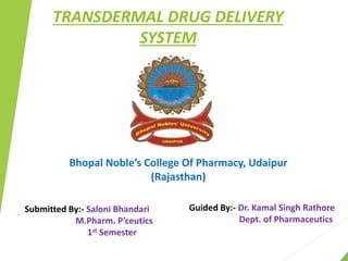 TRANSDERMAL DRUG DELIVERY
SYSTEM
Bhopal Noble’s College Of Pharmacy, Udaipur
(Rajasthan)
Submitted By:- Saloni Bhandari
M.Pharm. P’ceutics
1st Semester
Guided By:- Dr. Kamal Singh Rathore
Dept. of Pharmaceutics
 