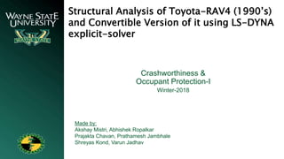 Structural Analysis of Toyota-RAV4 (1990’s)
and Convertible Version of it using LS-DYNA
explicit-solver
Made by:
Akshay Mistri, Abhishek Ropalkar
Prajakta Chavan, Prathamesh Jambhale
Shreyas Kond, Varun Jadhav
Crashworthiness &
Occupant Protection-I
Winter-2018
 
