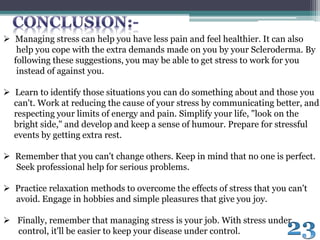  Managing stress can help you have less pain and feel healthier. It can also
help you cope with the extra demands made on you by your Scleroderma. By
following these suggestions, you may be able to get stress to work for you
instead of against you.
 Learn to identify those situations you can do something about and those you
can't. Work at reducing the cause of your stress by communicating better, and
respecting your limits of energy and pain. Simplify your life, "look on the
bright side," and develop and keep a sense of humour. Prepare for stressful
events by getting extra rest.
 Remember that you can't change others. Keep in mind that no one is perfect.
Seek professional help for serious problems.
 Practice relaxation methods to overcome the effects of stress that you can't
avoid. Engage in hobbies and simple pleasures that give you joy.
 Finally, remember that managing stress is your job. With stress under
control, it'll be easier to keep your disease under control.
 